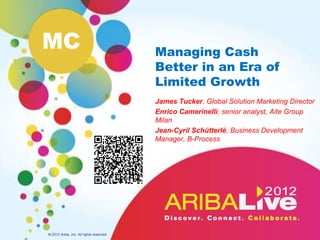 MC                                        Managing Cash
                                          Better in an Era of
                                          Limited Growth
                                          James Tucker, Global Solution Marketing Director
                                          Enrico Camerinelli, senior analyst Aite Group
                                          Milan
                                          Jean-Cyril Schütterlé, Business Development
                                          Manager, B-Process




© 2012 Ariba, Inc. All rights reserved.
 