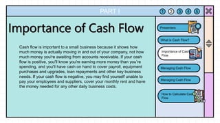 PART I
Cash flow is important to a small business because it shows how
much money is actually moving in and out of your company, not how
much money you're awaiting from accounts receivable. If your cash
flow is positive, you'll know you're earning more money than you’re
spending, and you'll have cash on hand to cover payroll, equipment
purchases and upgrades, loan repayments and other key business
needs. If your cash flow is negative, you may find yourself unable to
pay your employees and suppliers, cover your monthly rent and have
the money needed for any other daily business costs.
1 2 3 4 5
What is Cash Flow?
Importance of Cash
Flow
Managing Cash Flow
Managing Cash Flow
How to Calculate Cash
Flow
Presenters
 