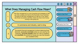 PART I
Cash flow management is a set of practices and strategies to help
you track, analyze and improve the financials of your business.
The goal of cash flow management is to get you in the “green,”
also known as positive cash flow, where you have more money
coming in than going out.
1
In commerce and industry, cash is king.
2
1 2 3 4 5
What is Cash Flow?
Importance of Cash
Flow
Managing Cash Flow
Managing Cash Flow
How to Calculate Cash
Flow
Presenters
Successful financial management involves balancing three
elements: accounts receivable (what you are owed by the
customer), accounts payable (what you owe to suppliers)
and shortfalls (the amount of money you owe that exceeds
your available funds).
3
 