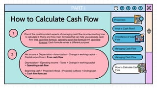 PART I
One of the most important aspects of managing cash flow is understanding how
to calculate it. There are three main formulas that can help you calculate cash
flow: free cash flow formula, operating cash flow formula and cash flow
forecast. Each formula serves a different purpose.
1
Net income + Depreciation ÷ Amortization - Change in working capital -
Capital expenditure = Free cash flow
Depreciation + Operating income - Taxes + Change in working capital
= Operating cash flow
Beginning cash + Projected inflows - Projected outflows = Ending cash
= Cash flow forecast
2
1 2 3 4 5
What is Cash Flow?
Importance of Cash
Flow
Managing Cash Flow
Managing Cash Flow
How to Calculate Cash
Flow
Presenters
 