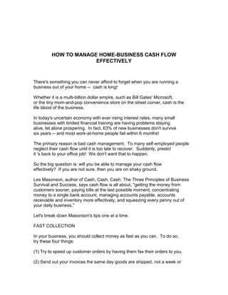 HOW TO MANAGE HOME-BUSINESS CASH FLOW
                      EFFECTIVELY


There's something you can never afford to forget when you are running a
business out of your home -- cash is king!

Whether it is a multi-billion dollar empire, such as Bill Gates' Microsoft,
or the tiny mom-and-pop convenience store on the street corner, cash is the
life blood of the business.

In today's uncertain economy with ever rising interest rates, many small
businesses with limited financial training are having problems staying
alive, let alone prospering. In fact, 63% of new businesses don't survive
six years -- and most work-at-home people fail within 6 months!

The primary reason is bad cash management. To many self-employed people
neglect their cash flow until it is too late to recover. Suddenly, presto!
it 's back to your office job! We don't want that to happen.

So the big question is: will you be able to manage your cash flow
effectively? If you are not sure, then you are on shaky ground.

Les Masonson, author of Cash, Cash, Cash: The Three Principles of Business
Survival and Success, says cash flow is all about, "getting the money from
customers sooner, paying bills at the last possible moment, concentrating
money to a single bank account, managing accounts payable, accounts
receivable and inventory more effectively, and squeezing every penny out of
your daily business."

Let's break down Masonson's tips one at a time.

FAST COLLECTION

In your business, you should collect money as fast as you can. To do so,
try these four things:

(1) Try to speed up customer orders by having them fax their orders to you.

(2) Send out your invoices the same day goods are shipped, not a week or
 
