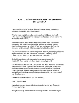 HOW TO MANAGE HOME-BUSINESS CASH FLOW
EFFECTIVELY
There's something you can never afford to forget when you are running a
business out of your home -- cash is king!
Whether it is a multi-billion dollar empire, such as Bill Gates' Microsoft,
or the tiny mom-and-pop convenience store on the street corner, cash is the
life blood of the business.
In today's uncertain economy with ever rising interest rates, many small
businesses with limited financial training are having problems staying
alive, let alone prospering. In fact, 63% of new businesses don't survive
six years -- and most work-at-home people fail within 6 months!
The primary reason is bad cash management. To many self-employed people
neglect their cash flow until it is too late to recover. Suddenly, presto!
it 's back to your office job! We don't want that to happen.
So the big question is: will you be able to manage your cash flow
effectively? If you are not sure, then you are on shaky ground.
Les Masonson, author of Cash, Cash, Cash: The Three Principles of Business
Survival and Success, says cash flow is all about, "getting the money from
customers sooner, paying bills at the last possible moment, concentrating
money to a single bank account, managing accounts payable, accounts
receivable and inventory more effectively, and squeezing every penny out of
your daily business."
Let's break down Masonson's tips one at a time.
FAST COLLECTION
In your business, you should collect money as fast as you can. To do so,
try these four things:
(1) Try to speed up customer orders by having them fax their orders to you.
 