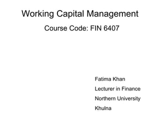 Working Capital Management
Course Code: FIN 6407
Fatima Khan
Lecturer in Finance
Northern University
Khulna
 