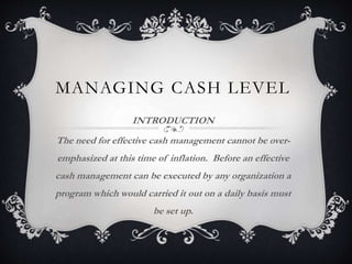 MANAGING CASH LEVEL
INTRODUCTION
The need for effective cash management cannot be over-
emphasized at this time of inflation. Before an effective
cash management can be executed by any organization a
program which would carried it out on a daily basis must
be set up.
 