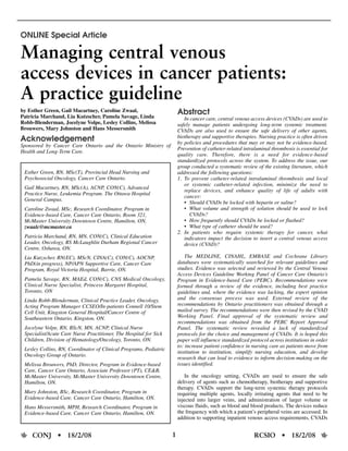 ONLINE Special Article

Managing central venous
access devices in cancer patients:
A practice guideline
by Esther Green, Gail Macartney, Caroline Zwaal,                       Abstract
Patricia Marchand, Lia Kutzscher, Pamela Savage, Linda                    In cancer care, central venous access devices (CVADs) are used to
Robb-Blenderman, Jocelyne Volpe, Lesley Collins, Melissa               safely manage patients undergoing long-term systemic treatment.
Brouwers, Mary Johnston and Hans Messersmith                           CVADs are also used to ensure the safe delivery of other agents,
                                                                       biotherapy and supportive therapies. Nursing practice is often driven
Acknowledgement                                                        by policies and procedures that may or may not be evidence-based.
Sponsored by Cancer Care Ontario and the Ontario Ministry of
                                                                       Prevention of catheter-related intraluminal thrombosis is essential for
Health and Long-Term Care.
                                                                       quality care. Therefore, there is a need for evidence-based
                                                                       standardized protocols across the system. To address the issue, our
                                                                       group conducted a systematic review of the existing literature, which
 Esther Green, RN, MSc(T), Provincial Head Nursing and                 addressed the following questions:
 Psychosocial Oncology, Cancer Care Ontario.                           1. To prevent catheter-related intraluminal thrombosis and local
                                                                          or systemic catheter-related infection, minimize the need to
 Gail Macartney, RN, MSc(A), ACNP, CON(C), Advanced
                                                                          replace devices, and enhance quality of life of adults with
 Practice Nurse, Leukemia Program. The Ottawa Hospital
                                                                          cancer:
 General Campus.
                                                                          • Should CVADs be locked with heparin or saline?
 Caroline Zwaal, MSc, Research Coordinator, Program in                    • What volume and strength of solution should be used to lock
 Evidence-based Care, Cancer Care Ontario, Room 321,                         CVADs?
 McMaster University Downtown Centre, Hamilton, ON,                       • How frequently should CVADs be locked or flushed?
 zwaalc@mcmaster.ca                                                       • What type of catheter should be used?
                                                                       2. In patients who require systemic therapy for cancer, what
 Patricia Marchand, RN, MN, CON(C), Clinical Education                    indicators impact the decision to insert a central venous access
 Leader, Oncology, RS McLaughlin Durham Regional Cancer                   device (CVAD)?
 Centre, Oshawa, ON.
 Lia Kutzscher, RN(EC), MScN, CINA(C), CON(C), AOCNP,                      The MEDLINE, CINAHL, EMBASE and Cochrane Library
 PhD(in progress), NP/APN Supportive Care, Cancer Care                 databases were systematically searched for relevant guidelines and
 Program, Royal Victoria Hospital, Barrie, ON.                         studies. Evidence was selected and reviewed by the Central Venous
                                                                       Access Devices Guideline Working Panel of Cancer Care Ontario’s
 Pamela Savage, RN, MAEd, CON(C), CNS Medical Oncology,                Program in Evidence-based Care (PEBC). Recommendations were
 Clinical Nurse Specialist, Princess Margaret Hospital,                formed through a review of the evidence, including best practice
 Toronto, ON                                                           guidelines and, where the evidence was lacking, the expert opinion
 Linda Robb-Blenderman, Clinical Practice Leader, Oncology,            and the consensus process was used. External review of the
 Acting Program Manager CCSEO/In-patients Connell 10/Stem              recommendations by Ontario practitioners was obtained through a
 Cell Unit, Kingston General Hospital/Cancer Centre of                 mailed survey. The recommendations were then revised by the CVAD
 Southeastern Ontario, Kingston, ON.                                   Working Panel. Final approval of the systematic review and
                                                                       recommendations was obtained from the PEBC Report Approval
 Jocelyne Volpe, RN, BScN, MN, ACNP, Clinical Nurse                    Panel. The systematic review revealed a lack of standardized
 Specialist/Acute Care Nurse Practitioner, The Hospital for Sick       protocols for the choice and management of CVADs. It is hoped this
 Children, Division of Hematology/Oncology, Toronto, ON.               paper will influence standardized protocol across institutions in order
                                                                       to: increase patient confidence in nursing care as patients move from
 Lesley Collins, RN, Coordinator of Clinical Programs, Pediatric
                                                                       institution to institution, simplify nursing education, and develop
 Oncology Group of Ontario.
                                                                       research that can lead to evidence to inform decision-making on the
 Melissa Brouwers, PhD, Director, Program in Evidence-based            issues identified.
 Care, Cancer Care Ontario, Associate Professor (PT), CE&B,
 McMaster University, McMaster University Downtown Centre,                In the oncology setting, CVADs are used to ensure the safe
 Hamilton, ON.                                                         delivery of agents such as chemotherapy, biotherapy and supportive
                                                                       therapy. CVADs support the long-term systemic therapy protocols
 Mary Johnston, BSc, Research Coordinator, Program in                  requiring multiple agents, locally irritating agents that need to be
 Evidence-based Care, Cancer Care Ontario, Hamilton, ON.               injected into larger veins, and administration of larger volume or
 Hans Messersmith, MPH, Research Coordinator, Program in               viscous fluids, such as blood and blood products. The devices reduce
 Evidence-based Care, Cancer Care Ontario, Hamilton, ON.               the frequency with which a patient’s peripheral veins are accessed. In
                                                                       addition to supporting inpatient venous access requirements, CVADs


    CONJ • 18/2/08                                                 1                                       RCSIO • 18/2/08
 