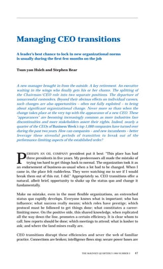 THE McKINSEY QUARTERLY 1994 NUMBER 2 47
Managing CEO transitions
A leader’s best chance to lock in new organizational norms
is usually during the ﬁrst few months on the job
Tsun-yan Hsieh and Stephen Bear
A new manager brought in from the outside. A key retirement. An executive
waiting in the wings who ﬁnally gets his or her chance. The splitting of
the Chairman/CEO role into two separate positions. The departure of
unsuccessful contenders. Beyond their obvious effects on individual careers,
such changes are also opportunities – often not fully exploited – to bring
about signiﬁcant organizational change. Never more so than when the
change takes place at the very top with the appearance of a new CEO. These
“appearances” are becoming increasingly common as more industries face
discontinuities and more stakeholders assert their rights. Indeed, nearly a
quarter of the CEOs of Business Week’s top 1,000 companies have turned over
during the past two years. How can companies – and new incumbents – better
leverage these stressful periods of transition to break out of the
performance-limiting aspects of the established order?
P
ERHAPS AN OIL COMPANY president put it best: “This place has had
three presidents in ﬁve years. My predecessors all made the mistake of
trying too hard to get things back to normal. The organization took it as
an endorsement of business-as-usual when a lot had to be changed. When I
came in, the place felt rudderless. They were watching me to see if I would
break them out of this rut. I did.” Appropriately so. CEO transitions offer a
natural, albeit brief, opportunity to shake up the status quo and change it
fundamentally.
Make no mistake, even in the most ﬂexible organizations, an entrenched
status quo rapidly develops. Everyone knows what is important; who has
inﬂuence; what success really means; which roles have prestige; which
protocol must be followed to get things done; what constitutes a career-
limiting move. On the positive side, this shared knowledge, when replicated
all the way down the line, promotes a certain efﬁciency. It is clear whom to
call; how reports should be done; which meetings to attend; what is kosher to
ask; and where the land mines really are.
CEO transitions disrupt these efﬁciencies and sever the web of familiar
practice. Connections are broken; intelligence ﬂows stop; secure power bases are
 