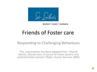 Friends of Foster care Responding to Challenging Behaviours This  presentation has been adapted from “Shared Stories, Shared Lives: A course for foster parents and potential foster parents.“(Dept. Human Services 2006) 