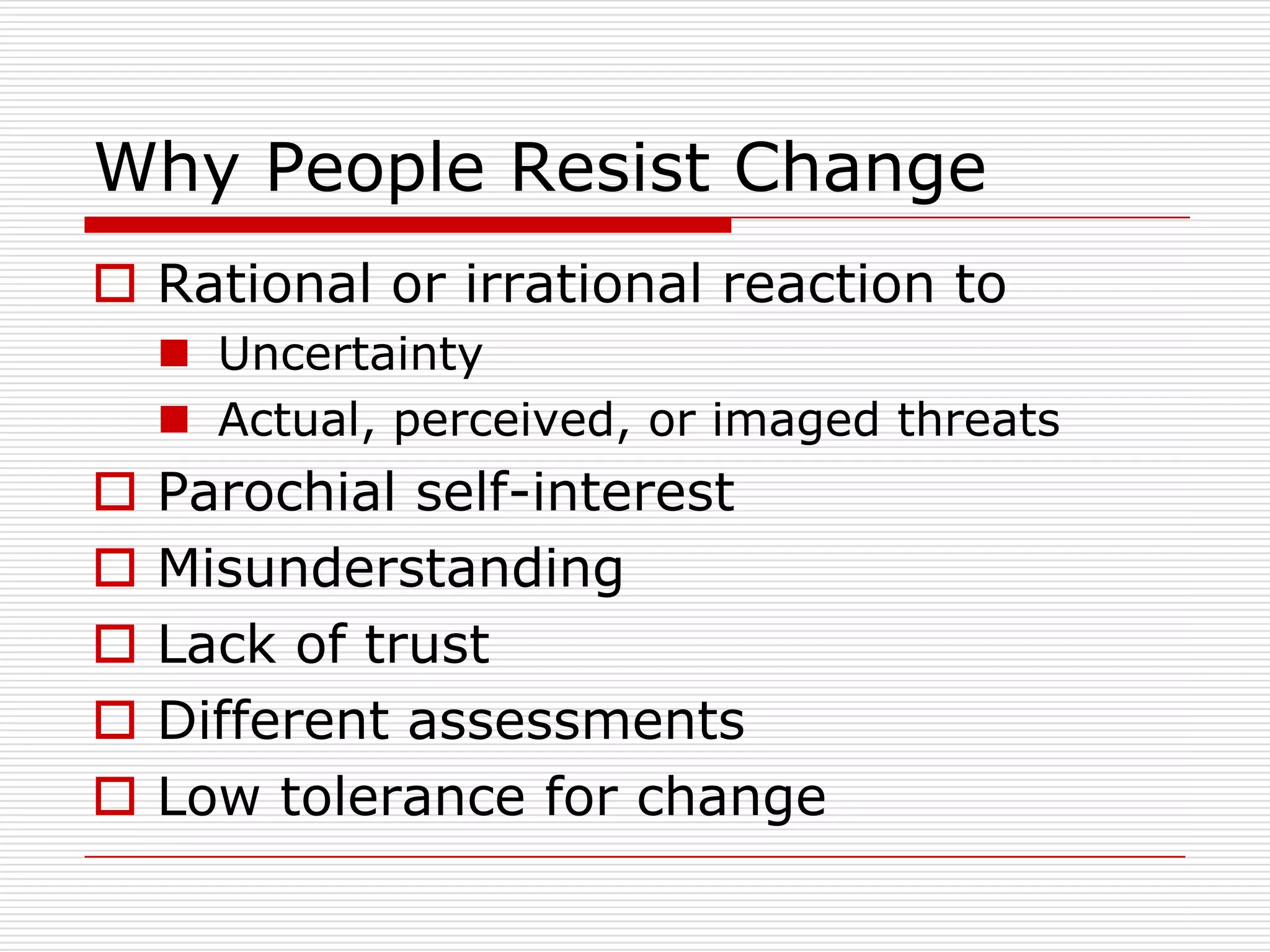 Why People Resist Change
 Rational or irrational reaction to
     Uncertainty
     Actual, perceived, or imaged threats
   Parochial self-interest
   Misunderstanding
   Lack of trust
   Different assessments
   Low tolerance for change
 