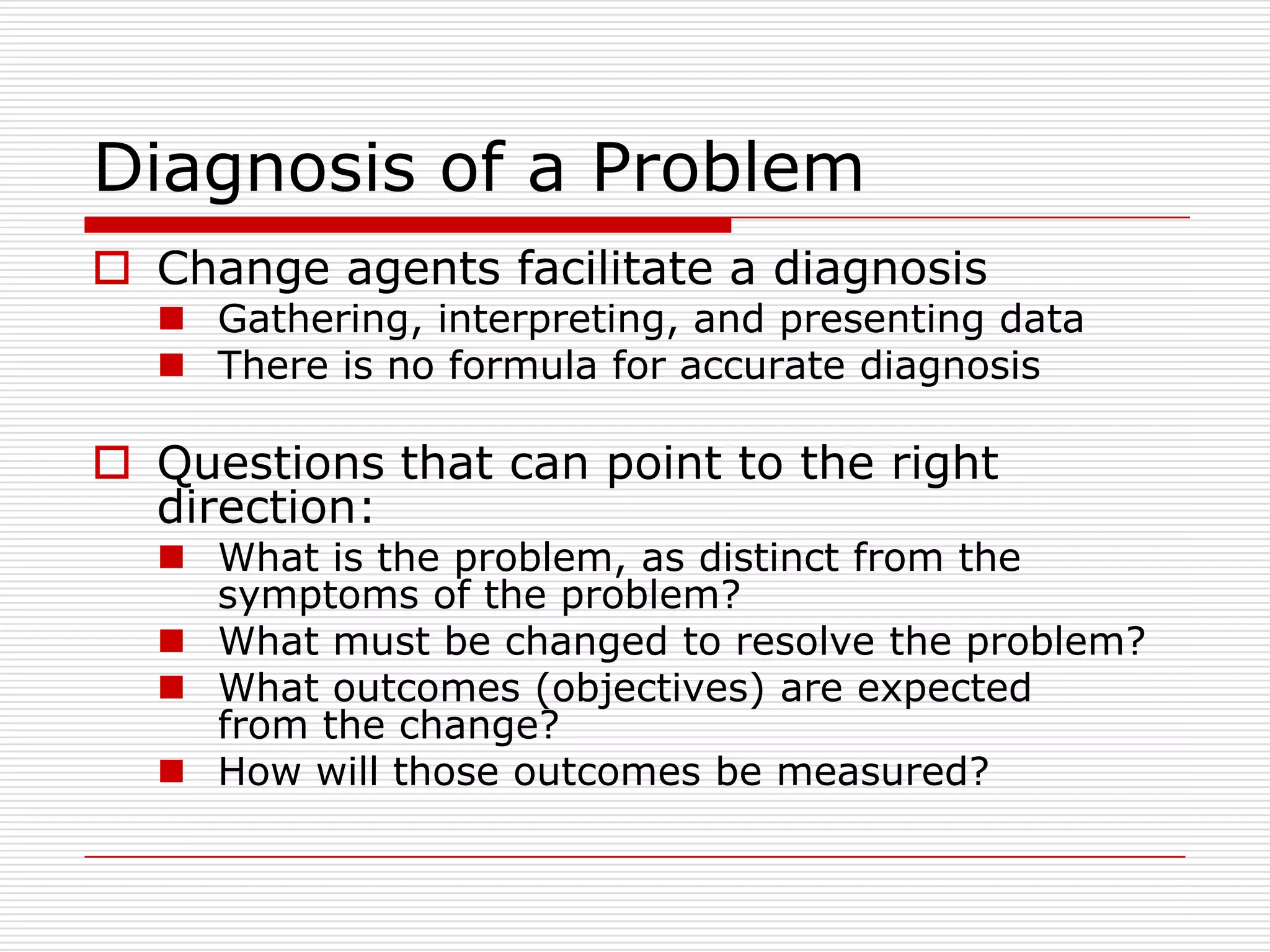 Diagnosis of a Problem
 Change agents facilitate a diagnosis
   Gathering, interpreting, and presenting data
   There is no formula for accurate diagnosis

 Questions that can point to the right
  direction:
   What is the problem, as distinct from the
    symptoms of the problem?
   What must be changed to resolve the problem?
   What outcomes (objectives) are expected
    from the change?
   How will those outcomes be measured?
 