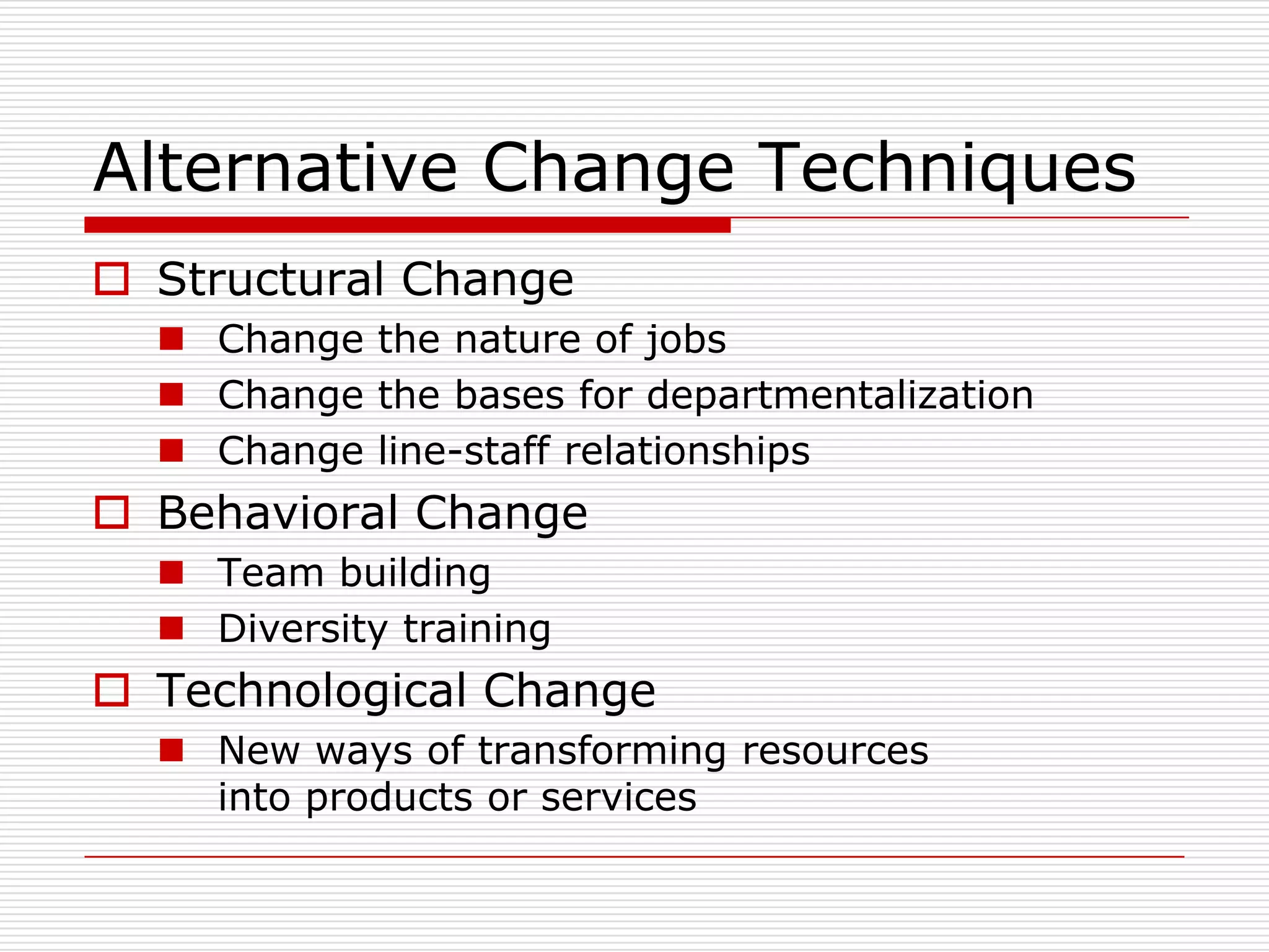 Alternative Change Techniques
 Structural Change
   Change the nature of jobs
   Change the bases for departmentalization
   Change line-staff relationships
 Behavioral Change
   Team building
   Diversity training
 Technological Change
   New ways of transforming resources
    into products or services
 