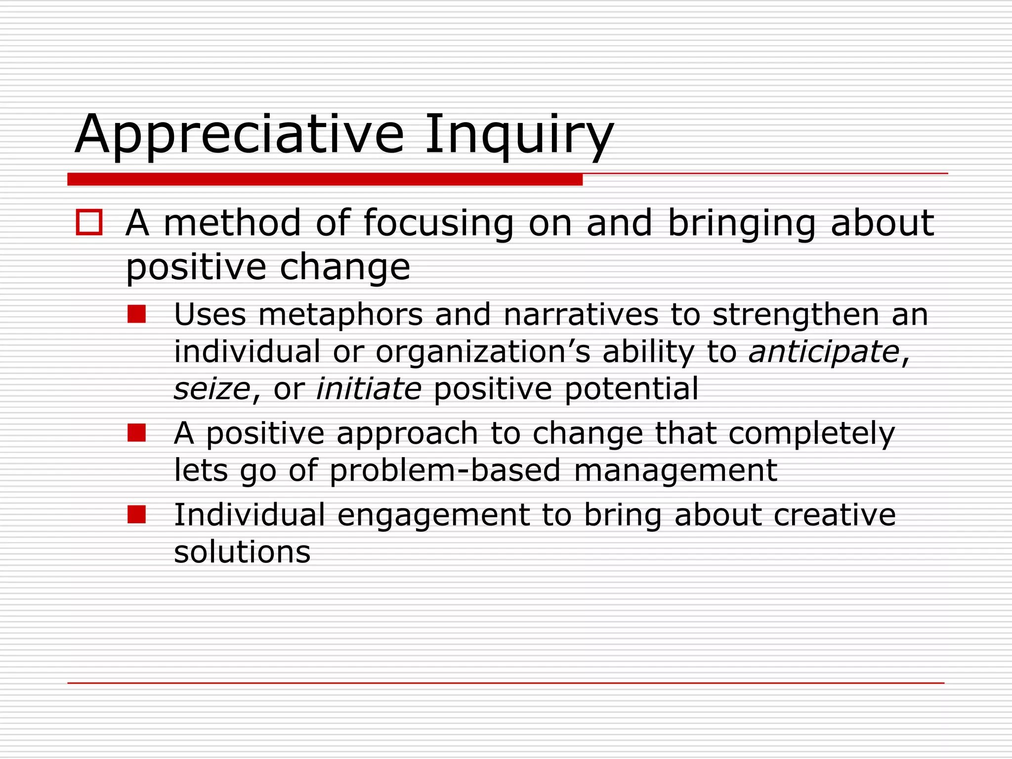 Appreciative Inquiry
 A method of focusing on and bringing about
  positive change
   Uses metaphors and narratives to strengthen an
    individual or organization’s ability to anticipate,
    seize, or initiate positive potential
   A positive approach to change that completely
    lets go of problem-based management
   Individual engagement to bring about creative
    solutions
 