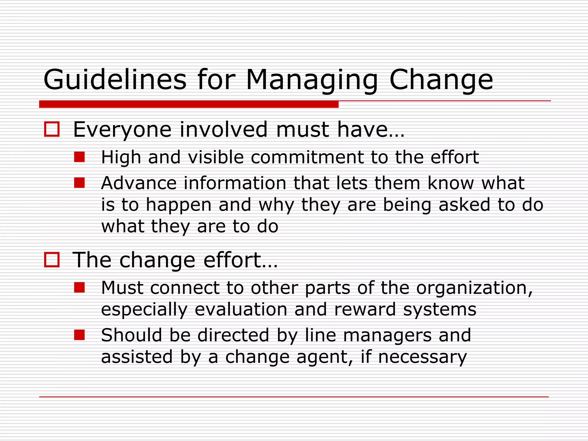 Guidelines for Managing Change
 Everyone involved must have…
   High and visible commitment to the effort
   Advance information that lets them know what
    is to happen and why they are being asked to do
    what they are to do
 The change effort…
   Must connect to other parts of the organization,
    especially evaluation and reward systems
   Should be directed by line managers and
    assisted by a change agent, if necessary
 