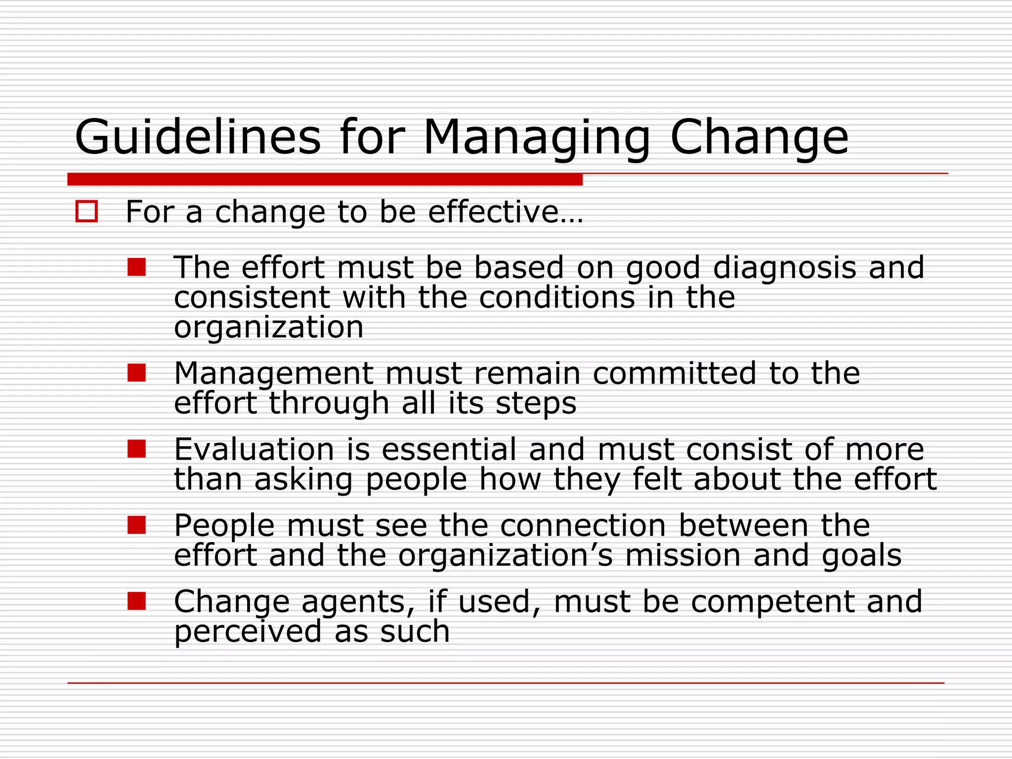 Guidelines for Managing Change
 For a change to be effective…
    The effort must be based on good diagnosis and
     consistent with the conditions in the
     organization
    Management must remain committed to the
     effort through all its steps
    Evaluation is essential and must consist of more
     than asking people how they felt about the effort
    People must see the connection between the
     effort and the organization’s mission and goals
    Change agents, if used, must be competent and
     perceived as such
 