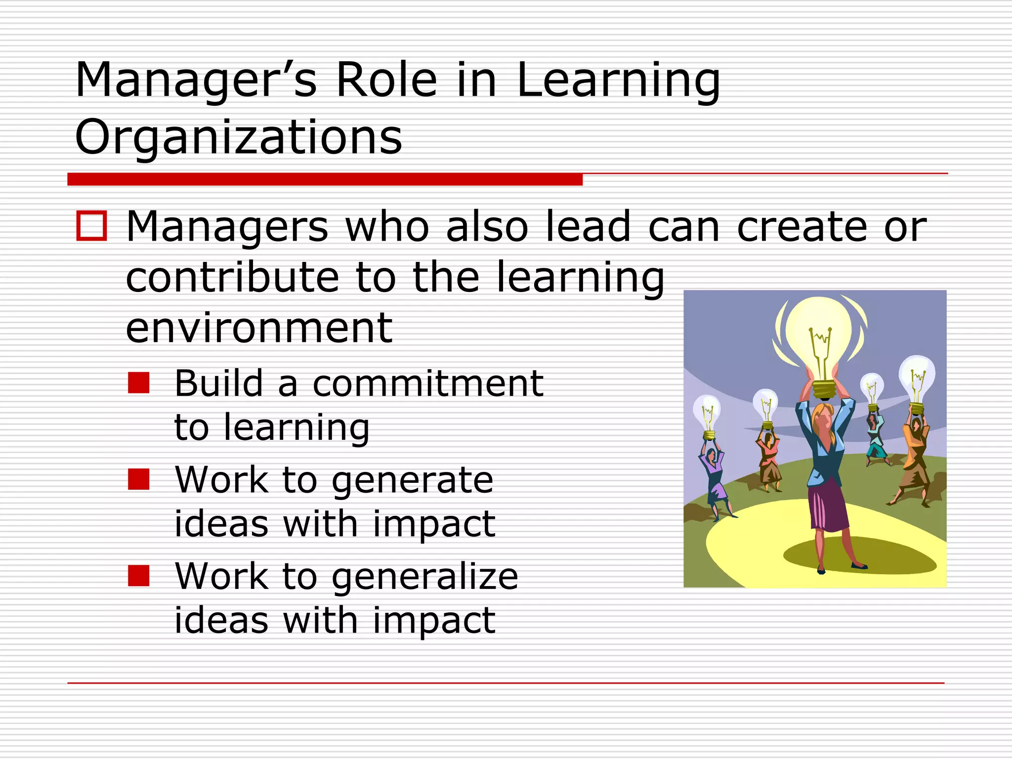 Manager’s Role in Learning
Organizations
 Managers who also lead can create or
  contribute to the learning
  environment
   Build a commitment
    to learning
   Work to generate
    ideas with impact
   Work to generalize
    ideas with impact
 