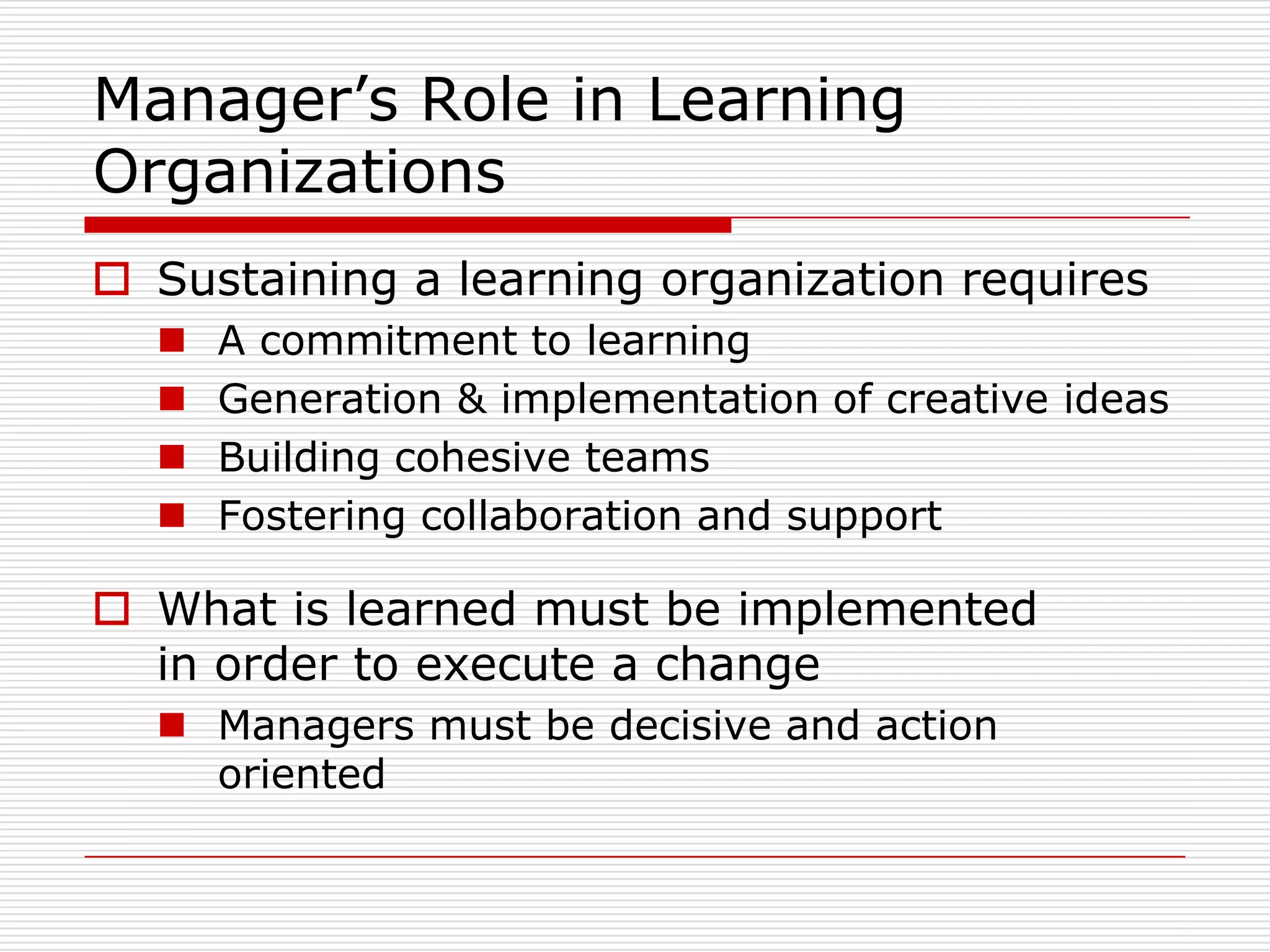 Manager’s Role in Learning
Organizations
 Sustaining a learning organization requires
     A commitment to learning
     Generation & implementation of creative ideas
     Building cohesive teams
     Fostering collaboration and support

 What is learned must be implemented
  in order to execute a change
   Managers must be decisive and action
    oriented
 