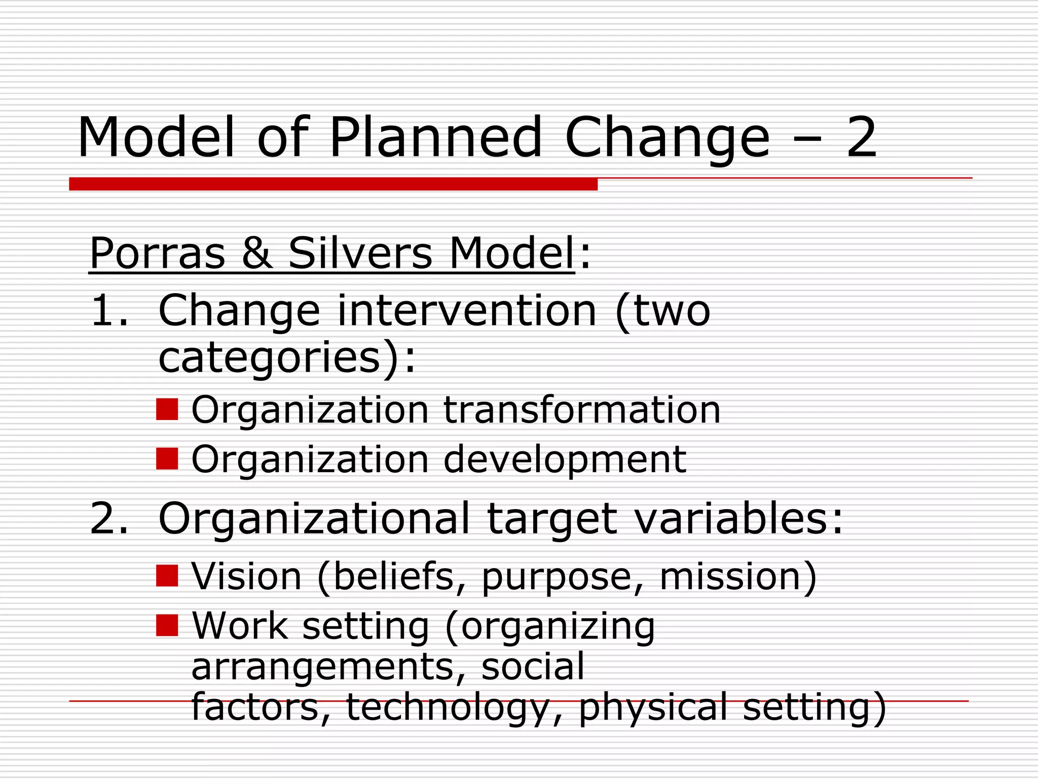 Model of Planned Change – 2

Porras & Silvers Model:
1. Change intervention (two
   categories):
   Organization transformation
   Organization development
2. Organizational target variables:
   Vision (beliefs, purpose, mission)
   Work setting (organizing
    arrangements, social
    factors, technology, physical setting)
 