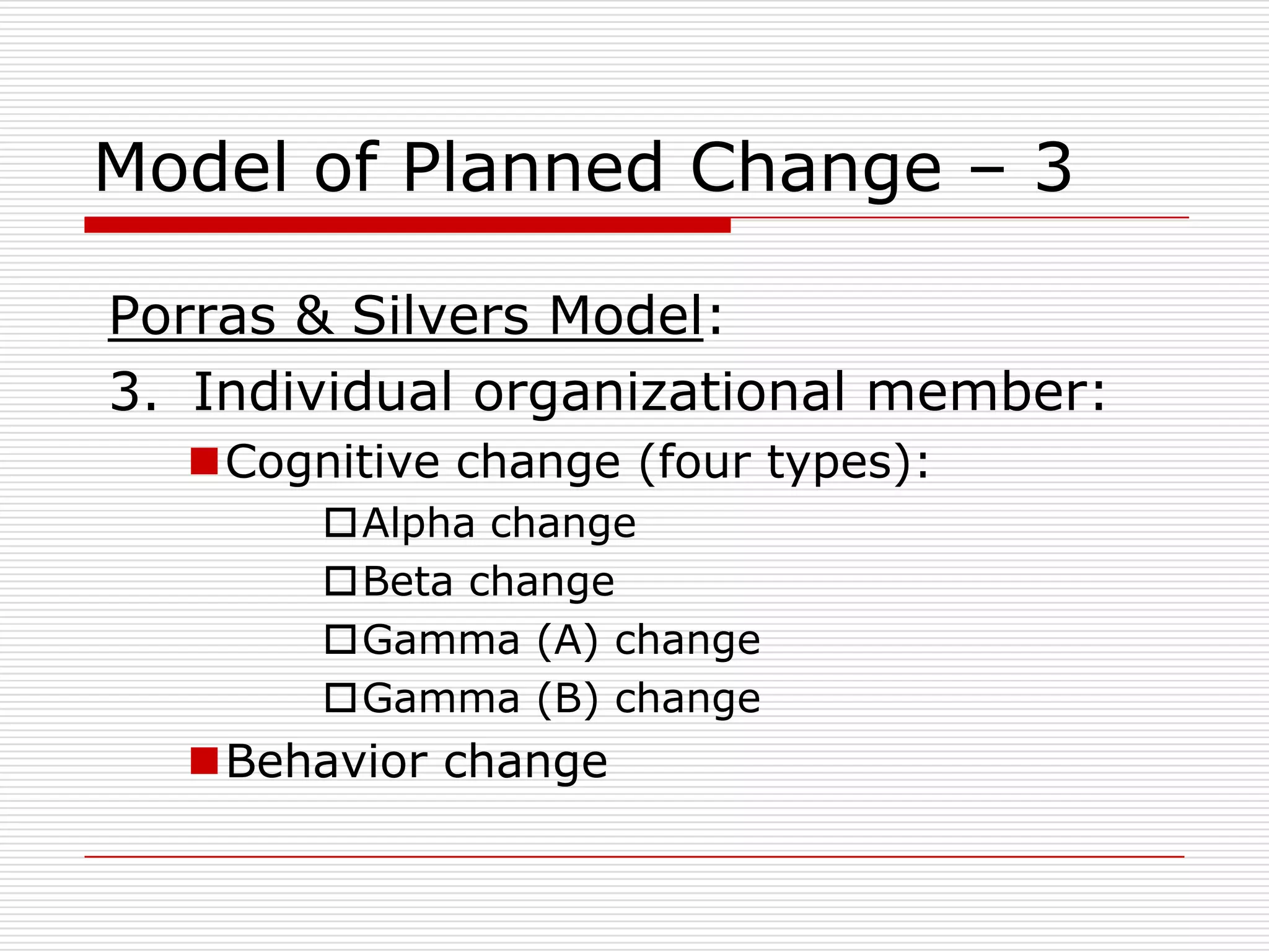 Model of Planned Change – 3

Porras & Silvers Model:
3. Individual organizational member:
  Cognitive change (four types):
       Alpha change
       Beta change
       Gamma (A) change
       Gamma (B) change
  Behavior change
 