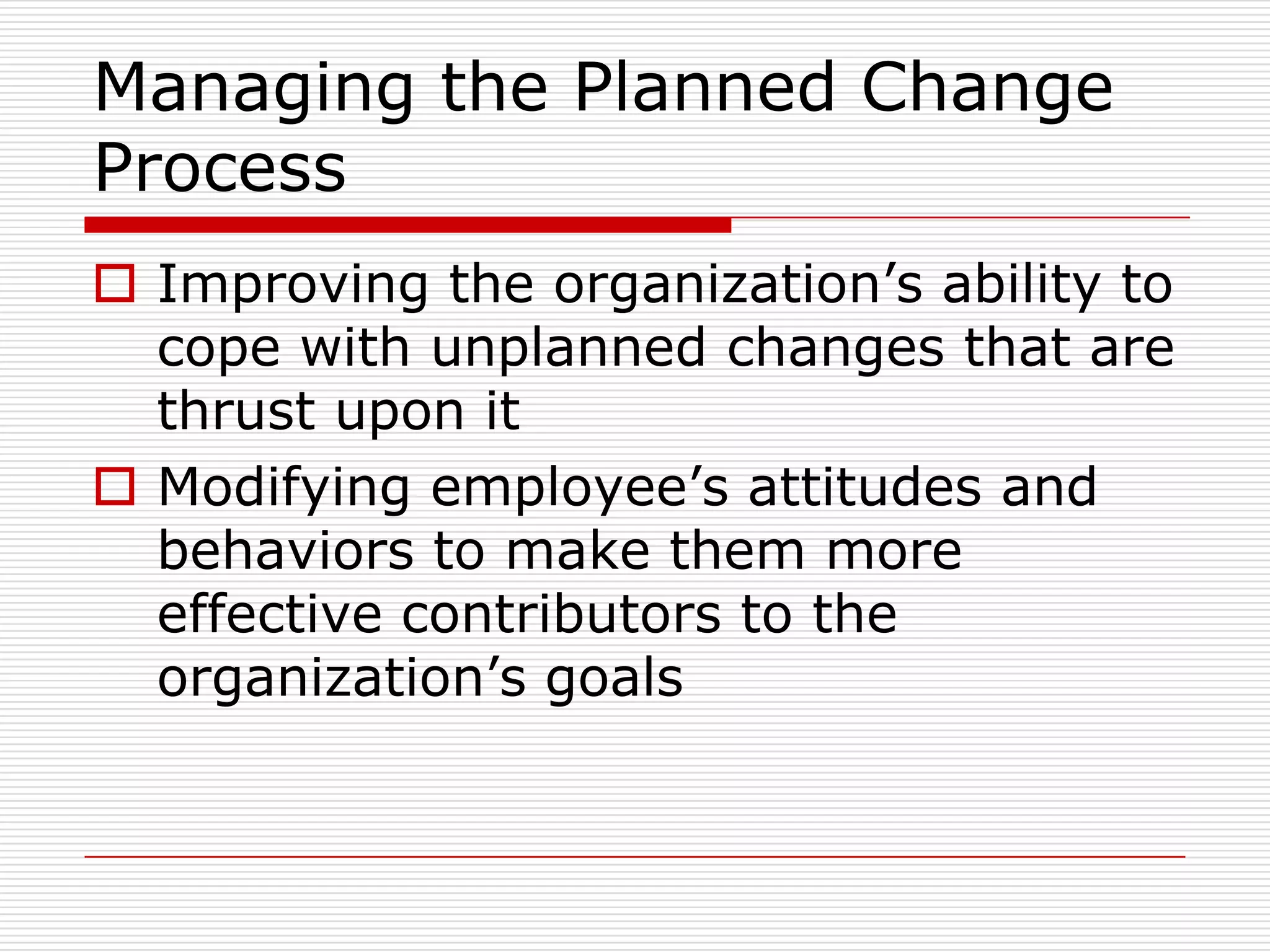 Managing the Planned Change
Process
 Improving the organization’s ability to
  cope with unplanned changes that are
  thrust upon it
 Modifying employee’s attitudes and
  behaviors to make them more
  effective contributors to the
  organization’s goals
 