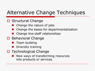 Alternative Change Techniques
 Structural Change
   Change the nature of jobs
   Change the bases for departmentalization
   Change line-staff relationships
 Behavioral Change
   Team building
   Diversity training
 Technological Change
   New ways of transforming resources
    into products or services
 