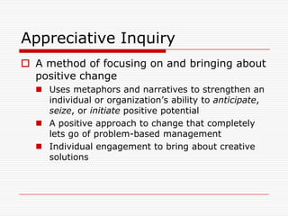 Appreciative Inquiry
 A method of focusing on and bringing about
  positive change
   Uses metaphors and narratives to strengthen an
    individual or organization’s ability to anticipate,
    seize, or initiate positive potential
   A positive approach to change that completely
    lets go of problem-based management
   Individual engagement to bring about creative
    solutions
 