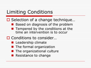Limiting Conditions
 Selection of a change technique…
   Based on diagnosis of the problem
   Tempered by the conditions at the
    time an intervention is to occur
 Conditions to consider…
     Leadership climate
     The formal organization
     The organizational culture
     Resistance to change
 