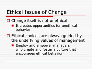 Ethical Issues of Change
 Change itself is not unethical
   It creates opportunities for unethical
    behavior
 Ethical choices are always guided by
  the underlying values of management
   Employ and empower managers
    who create and foster a culture that
    encourages ethical behavior
 