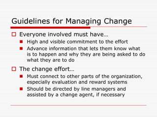 Guidelines for Managing Change
 Everyone involved must have…
   High and visible commitment to the effort
   Advance information that lets them know what
    is to happen and why they are being asked to do
    what they are to do
 The change effort…
   Must connect to other parts of the organization,
    especially evaluation and reward systems
   Should be directed by line managers and
    assisted by a change agent, if necessary
 
