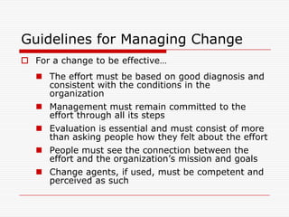 Guidelines for Managing Change
 For a change to be effective…
    The effort must be based on good diagnosis and
     consistent with the conditions in the
     organization
    Management must remain committed to the
     effort through all its steps
    Evaluation is essential and must consist of more
     than asking people how they felt about the effort
    People must see the connection between the
     effort and the organization’s mission and goals
    Change agents, if used, must be competent and
     perceived as such
 