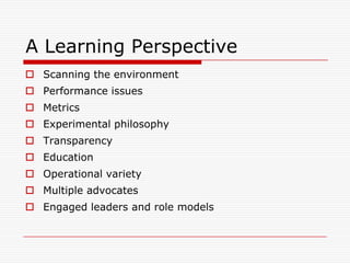 A Learning Perspective
 Scanning the environment
 Performance issues
 Metrics
 Experimental philosophy
 Transparency
 Education
 Operational variety
 Multiple advocates
 Engaged leaders and role models
 