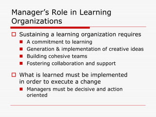 Manager’s Role in Learning
Organizations
 Sustaining a learning organization requires
     A commitment to learning
     Generation & implementation of creative ideas
     Building cohesive teams
     Fostering collaboration and support

 What is learned must be implemented
  in order to execute a change
   Managers must be decisive and action
    oriented
 