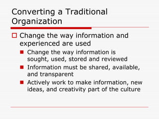 Converting a Traditional
Organization
 Change the way information and
  experienced are used
   Change the way information is
    sought, used, stored and reviewed
   Information must be shared, available,
    and transparent
   Actively work to make information, new
    ideas, and creativity part of the culture
 