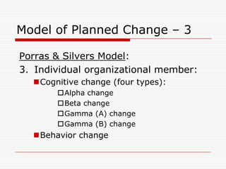 Model of Planned Change – 3

Porras & Silvers Model:
3. Individual organizational member:
  Cognitive change (four types):
       Alpha change
       Beta change
       Gamma (A) change
       Gamma (B) change
  Behavior change
 
