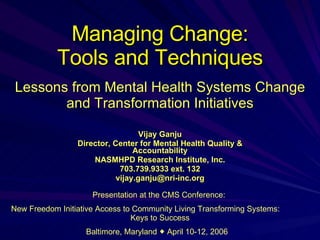 Managing Change: Tools and Techniques Vijay Ganju Director, Center for Mental Health Quality & Accountability NASMHPD Research Institute, Inc. 703.739.9333 ext. 132 [email_address] Lessons from Mental Health Systems Change and Transformation Initiatives Presentation at the CMS Conference:  New Freedom Initiative Access to Community Living Transforming Systems:  Keys to Success Baltimore, Maryland    April 10-12, 2006  