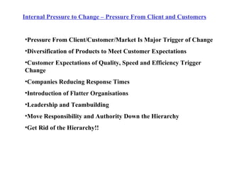 Internal Pressure to Change – Pressure From Client and Customers Pressure From Client/Customer/Market Is Major Trigger of Change Diversification of Products to Meet Customer Expectations Customer Expectations of Quality, Speed and Efficiency Trigger Change Companies Reducing Response Times  Introduction of Flatter Organisations Leadership and Teambuilding Move Responsibility and Authority Down the Hierarchy Get Rid of the Hierarchy!! 
