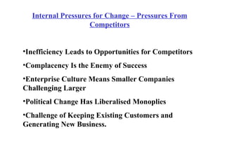 Internal Pressures for Change – Pressures From Competitors Inefficiency Leads to Opportunities for Competitors Complacency Is the Enemy of Success Enterprise Culture Means Smaller Companies Challenging Larger Political Change Has Liberalised Monoplies Challenge of Keeping Existing Customers and Generating New Business. 