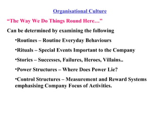 Organisational Culture “ The Way We Do Things Round Here…” Can be determined by examining the following Routines – Routine Everyday Behaviours Rituals – Special Events Important to the Company Stories – Successes, Failures, Heroes, Villains.. Power Structures – Where Does Power Lie? Control Structures – Measurement and Reward Systems emphasising Company Focus of Activities. 