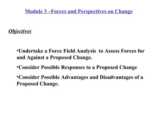 Module 3 –Forces and Perspectives on Change   Objectives Undertake a Force Field Analysis  to Assess Forces for and Against a Proposed Change. Consider Possible Responses to a Proposed Change Consider Possible Advantages and Disadvantages of a Proposed Change. 
