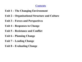 Contents Unit 1 – The Changing Environment Unit 2 – Organisational Structure and Culture Unit 3 – Forces and Perspectives Unit 4 – Responses to Change Unit 5 – Resistance and Conflict Unit 6 – Planning Change Unit 7 – Leading Change Unit 8 – Evaluating Change 