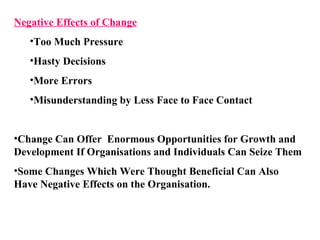 Negative Effects of Change Too Much Pressure Hasty Decisions More Errors Misunderstanding by Less Face to Face Contact Change Can Offer  Enormous Opportunities for Growth and Development If Organisations and Individuals Can Seize Them Some Changes Which Were Thought Beneficial Can Also Have Negative Effects on the Organisation. 