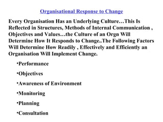 Organisational Response to Change Every Organisation Has an Underlying Culture…This Is Reflected in Structures, Methods of Internal Communication , Objectives and Values…the Culture of an Orgn Will Determine How It Responds to Change..The Following Factors Will Determine How Readily , Effectively and Efficiently an Organisation Will Implement Change. Performance Objectives Awareness of Environment Monitoring Planning Consultation 