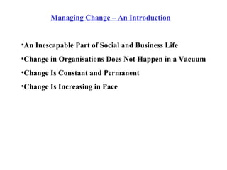 Managing Change – An Introduction An Inescapable Part of Social and Business Life Change in Organisations Does Not Happen in a Vacuum Change Is Constant and Permanent Change Is Increasing in Pace 