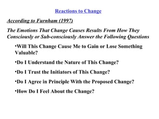 Reactions to Change According to Furnham (1997) The Emotions That Change Causes Results From How They Consciously or Sub-consciously Answer the Following Questions Will This Change Cause Me to Gain or Lose Something Valuable? Do I Understand the Nature of This Change? Do I Trust the Initiators of This Change? Do I Agree in Principle With the Proposed Change? How Do I Feel About the Change? 