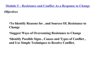 Module 5 – Resistance and Conflict As a Response to Change Objectives To Identify Reasons for , and Sources Of, Resistance to Change Suggest Ways of Overcoming Resistance to Change Identify Possible Signs , Causes and Types of Conflict , and Use Simple Techniques to Resolve Conflict. 