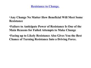Resistance to Change. Any Change No Matter How Beneficial Will Meet Some Resistance Failure to Anticipate Power of Resistance Is One of the Main Reasons for Failed Attempts to Make Change Facing up to Likely Resistance Also Gives You the Best Chance of Turning Resistance Into a Driving Force. 
