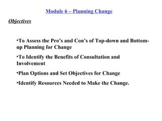 Module 6 – Planning Change Objectives To Assess the Pro’s and Con’s of Top-down and Bottom-up Planning for Change To Identify the Benefits of Consultation and Involvement Plan Options and Set Objectives for Change Identify Resources Needed to Make the Change. 