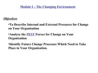 Module I – The Changing Environment Objectives To Describe Internal and External Pressures for Change on Your Organisation Analyse the  PEST  Forces for Change on Your Organisation Identify Future Change Processes Which Need to Take Place in Your Organisation. 