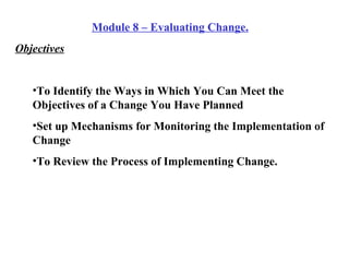 Module 8 – Evaluating Change. Objectives To Identify the Ways in Which You Can Meet the Objectives of a Change You Have Planned Set up Mechanisms for Monitoring the Implementation of Change To Review the Process of Implementing Change. 