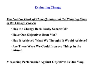 Evaluating Change You Need to Think of These Questions at the Planning Stage of the Change Process Has the Change Been Really Successful? Have Our Objectives Been Met? Has It Achieved What We Thought It Would Achieve? Are There Ways We Could Improve Things in the Future? Measuring Performance Against Objectives Is One Way. 