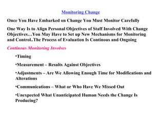 Monitoring Change Once You Have Embarked on Change You Must Monitor Carefully One Way Is to Align Personal Objectives of Staff Involved With Change Objectives…You May Have to Set up New Mechanisms for Monitoring and Control..The Process of Evaluation Is Continous and Ongoing Continous Monitoring Involves Timing Measurement – Results Against Objectives Adjustments – Are We Allowing Enough Time for Modifications and Alterations Communications – What or Who Have We Missed Out Unexpected What Unanticipated Human Needs the Change Is Producing? 
