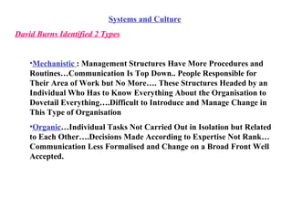 Systems and Culture David Burns Identified 2 Types Mechanistic  : Management Structures Have More Procedures and Routines…Communication Is Top Down.. People Responsible for Their Area of Work but No More…. These Structures Headed by an Individual Who Has to Know Everything About the Organisation to Dovetail Everything….Difficult to Introduce and Manage Change in This Type of Organisation Organic …Individual Tasks Not Carried Out in Isolation but Related to Each Other….Decisions Made According to Expertise Not Rank…Communication Less Formalised and Change on a Broad Front Well Accepted. 